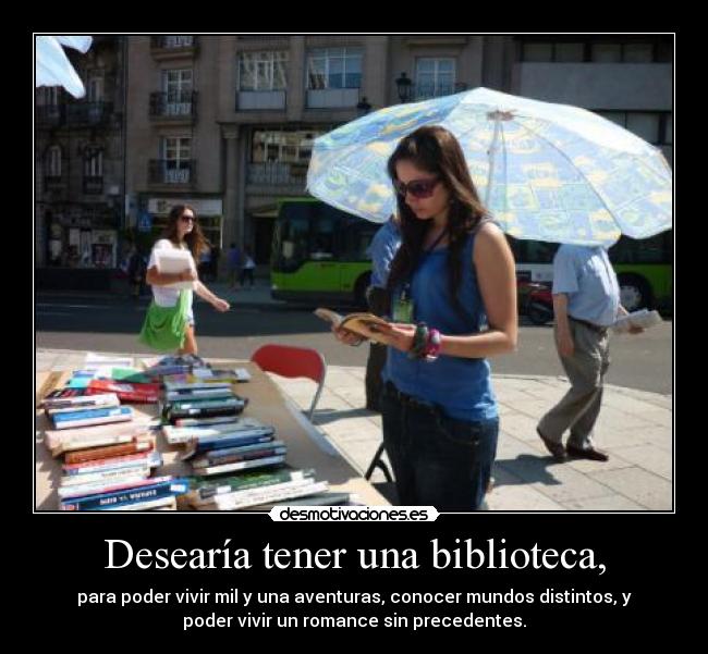 Desearía tener una biblioteca, - para poder vivir mil y una aventuras, conocer mundos distintos, y
poder vivir un romance sin precedentes.