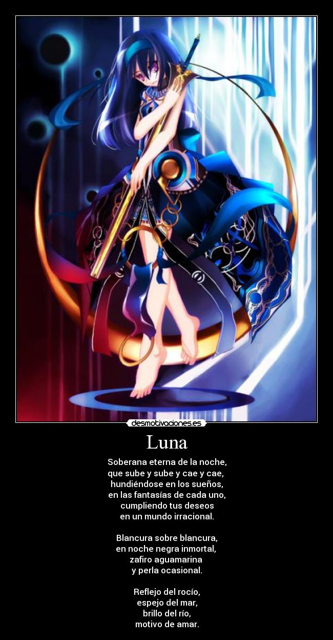Luna - Soberana eterna de la noche,
que sube y sube y cae y cae,
hundiéndose en los sueños,
en las fantasías de cada uno,
cumpliendo tus deseos
en un mundo irracional.
Blancura sobre blancura,
en noche negra inmortal,
zafiro aguamarina
y perla ocasional.
Reflejo del rocío,
espejo del mar,
brillo del río,
motivo de amar.