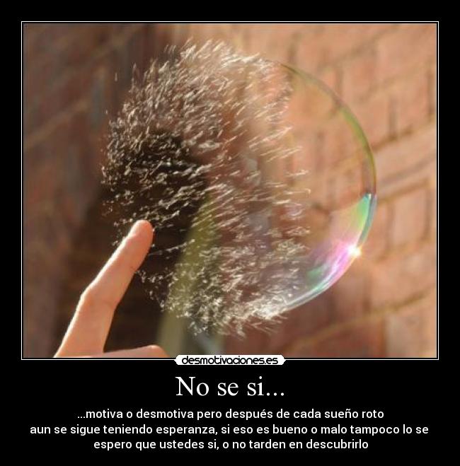 No se si... - ...motiva o desmotiva pero después de cada sueño roto
aun se sigue teniendo esperanza, si eso es bueno o malo tampoco lo se
espero que ustedes si, o no tarden en descubrirlo