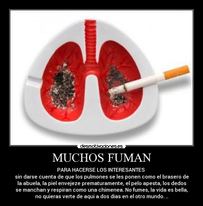 MUCHOS FUMAN - PARA HACERSE LOS INTERESANTES 
sin darse cuenta de que los pulmones se les ponen como el brasero de
la abuela, la piel envejeze prematuramente, el pelo apesta, los dedos
se manchan y respiran como una chimenea. No fumes, la vida es bella,
no quieras verte de aqui a dos dias en el otro mundo. ..