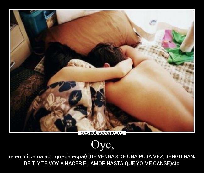 Oye, - que en mi cama aún queda espa(QUE VENGAS DE UNA PUTA VEZ, TENGO GANAS
DE TI Y TE VOY A HACER EL AMOR HASTA QUE YO ME CANSE)cio.