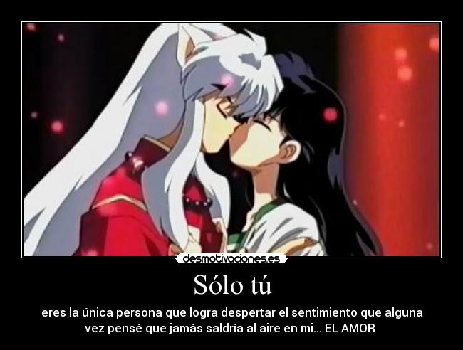 Sólo tú - eres la única persona que logra despertar el sentimiento que alguna
vez pensé que jamás saldría al aire en mi... EL AMOR