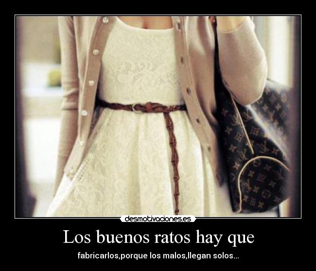 Los buenos ratos hay que - fabricarlos,porque los malos,llegan solos...