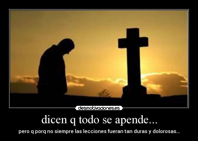 dicen q todo se apende... - pero q porq no siempre las lecciones fueran tan duras y dolorosas...