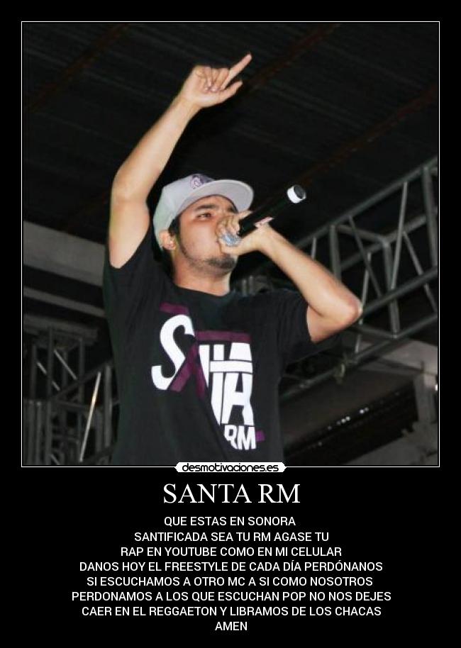 SANTA RM - QUE ESTAS EN SONORA
SANTIFICADA SEA TU RM AGASE TU
RAP EN YOUTUBE COMO EN MI CELULAR
DANOS HOY EL FREESTYLE DE CADA DÍA PERDÓNANOS
SI ESCUCHAMOS A OTRO MC A SI COMO NOSOTROS
PERDONAMOS A LOS QUE ESCUCHAN POP NO NOS DEJES
CAER EN EL REGGAETON Y LIBRAMOS DE LOS CHACAS
AMEN
