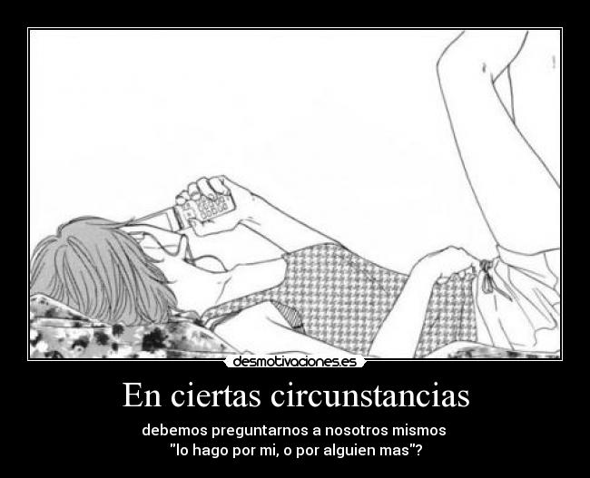 En ciertas circunstancias - debemos preguntarnos a nosotros mismos 
lo hago por mi, o por alguien mas?