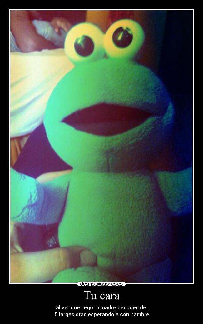Tu cara - al ver que llego tu madre después de 
5 largas oras esperandola con hambre
