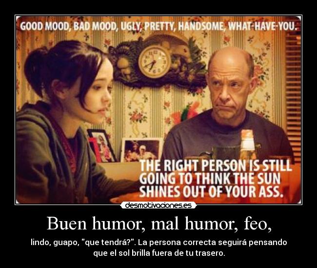 Buen humor, mal humor, feo, - lindo, guapo, que tendrá?. La persona correcta seguirá pensando
que el sol brilla fuera de tu trasero.