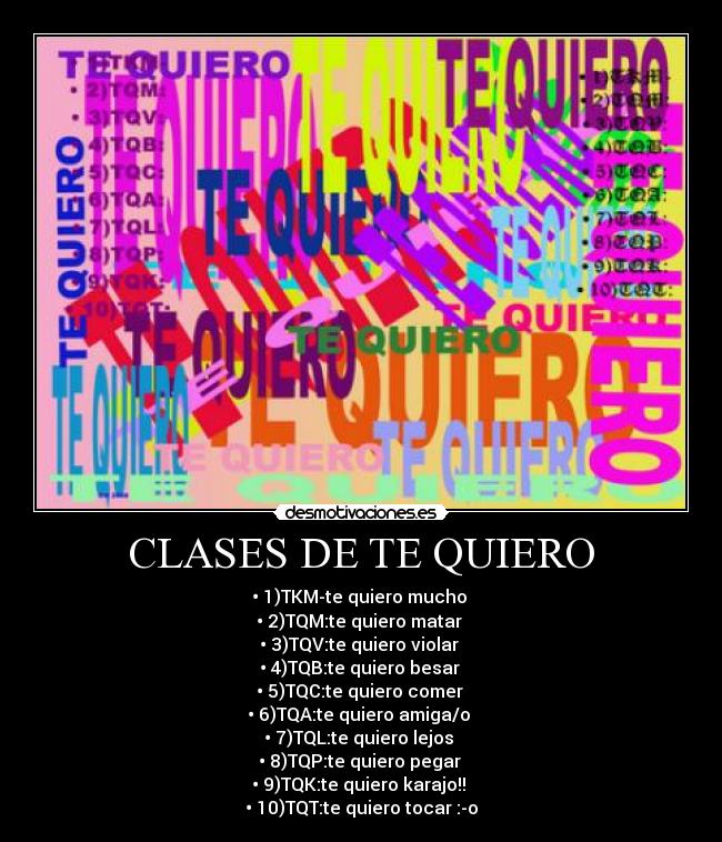 CLASES DE TE QUIERO - • 1)TKM-te quiero mucho 
• 2)TQM:te quiero matar 
• 3)TQV:te quiero violar 
• 4)TQB:te quiero besar 
• 5)TQC:te quiero comer 
• 6)TQA:te quiero amiga/o 
• 7)TQL:te quiero lejos 
• 8)TQP:te quiero pegar 
• 9)TQK:te quiero karajo!! 
• 10)TQT:te quiero tocar :-o
