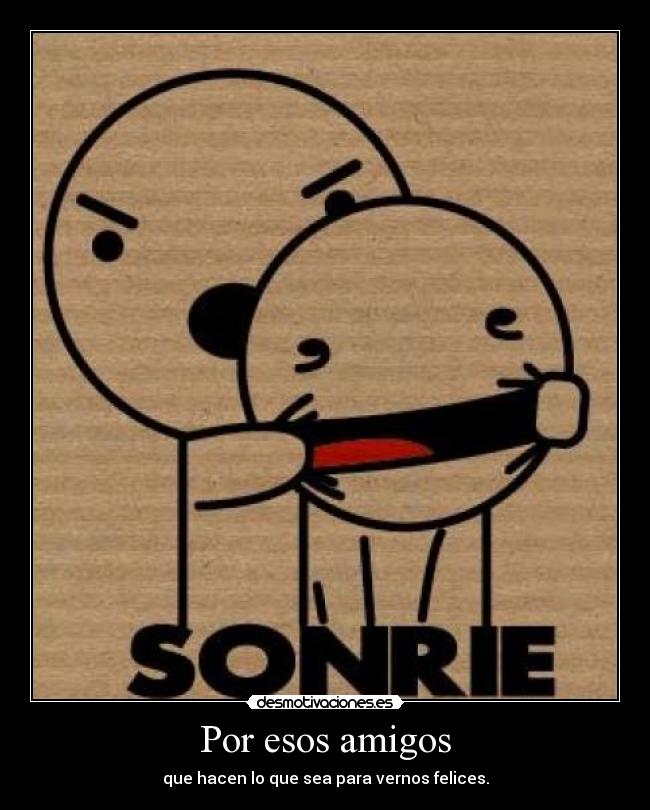 Por esos amigos - que hacen lo que sea para vernos felices.