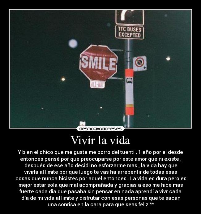 Vivir la vida - Y bien el chico que me gusta me borro del tuenti , 1 año por el desde
entonces pensé por que preocuparse por este amor que ni existe ,
después de ese año decidi no esforzarme mas , la vida hay que
vivirla al limite por que luego te vas ha arrepentir de todas esas
cosas que nunca hicistes por aquel entonces . La vida es dura pero es
mejor estar sola que mal acomprañada y gracias a eso me hice mas
fuerte cada dia que pasaba sin pensar en nada aprendí a vivr cada
día de mi vida al limite y disfrutar con esas personas que te sacan
una sonrisa en la cara para que seas feliz ^^