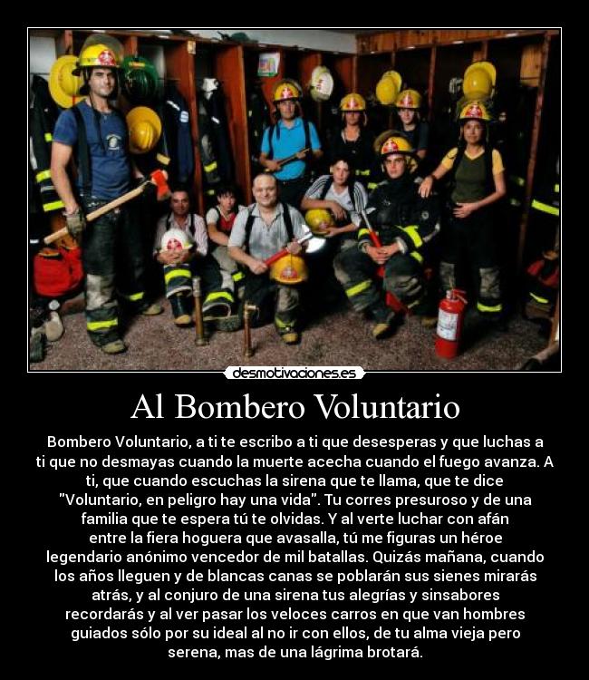 Al Bombero Voluntario - Bombero Voluntario, a ti te escribo a ti que desesperas y que luchas a
ti que no desmayas cuando la muerte acecha cuando el fuego avanza. A
ti, que cuando escuchas la sirena que te llama, que te dice
Voluntario, en peligro hay una vida. Tu corres presuroso y de una
familia que te espera tú te olvidas. Y al verte luchar con afán
entre la fiera hoguera que avasalla, tú me figuras un héroe
legendario anónimo vencedor de mil batallas. Quizás mañana, cuando
los años lleguen y de blancas canas se poblarán sus sienes mirarás
atrás, y al conjuro de una sirena tus alegrías y sinsabores
recordarás y al ver pasar los veloces carros en que van hombres
guiados sólo por su ideal al no ir con ellos, de tu alma vieja pero
serena, mas de una lágrima brotará.