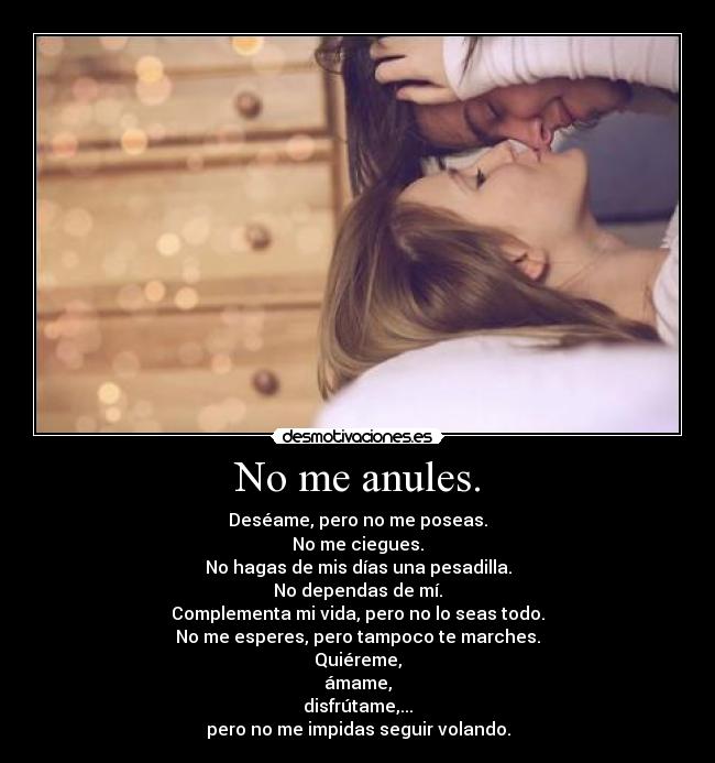 No me anules. - Deséame, pero no me poseas.
No me ciegues.
No hagas de mis días una pesadilla.
No dependas de mí.
Complementa mi vida, pero no lo seas todo.
No me esperes, pero tampoco te marches.
Quiéreme,
ámame,
disfrútame,...
pero no me impidas seguir volando.