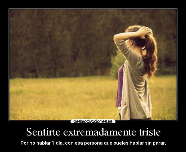 Sentirte extremadamente triste - Por no hablar 1 día, con esa persona que sueles hablar sin parar.