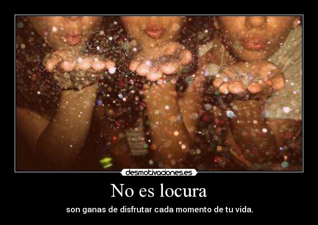 No es locura - son ganas de disfrutar cada momento de tu vida.