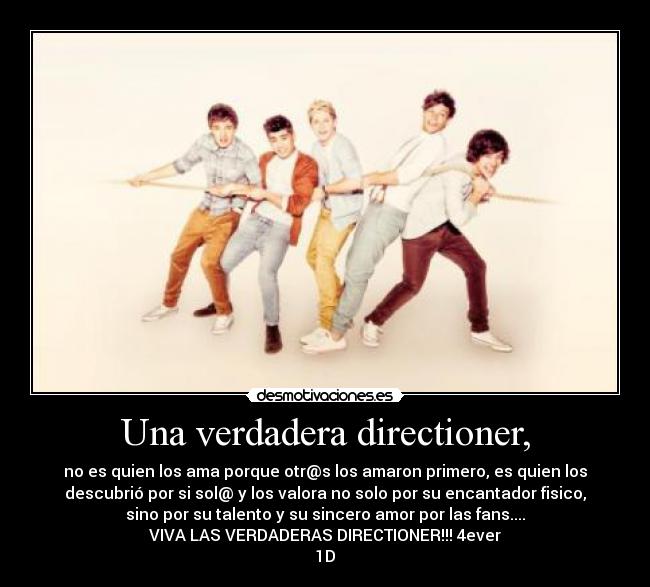 Una verdadera directioner, - no es quien los ama porque otr@s los amaron primero, es quien los
descubrió por si sol@ y los valora no solo por su encantador fisico,
sino por su talento y su sincero amor por las fans....
VIVA LAS VERDADERAS DIRECTIONER!!! 4ever
1D♥