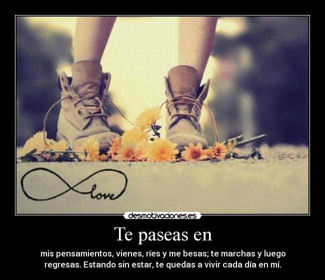 Te paseas en - mis pensamientos, vienes, ríes y me besas; te marchas y luego
regresas. Estando sin estar, te quedas a vivir cada día en mí.