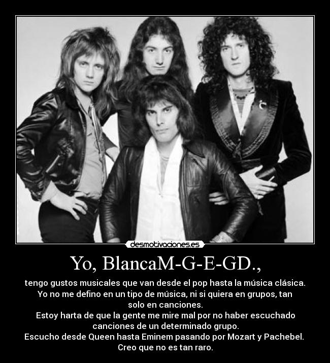 Yo, BlancaM-G-E-GD., - tengo gustos musicales que van desde el pop hasta la música clásica.
Yo no me defino en un tipo de música, ni si quiera en grupos, tan
solo en canciones.
Estoy harta de que la gente me mire mal por no haber escuchado
canciones de un determinado grupo.
Escucho desde Queen hasta Eminem pasando por Mozart y Pachebel. 
Creo que no es tan raro.