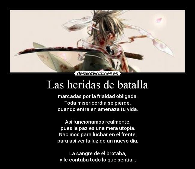 Las heridas de batalla - marcadas por la frialdad obligada.
Toda misericordia se pierde,
cuando entra en amenaza tu vida.

Así funcionamos realmente,
pues la paz es una mera utopía.
Nacimos para luchar en el frente,
para así ver la luz de un nuevo día.

La sangre de él brotaba,
y le contaba todo lo que sentía...