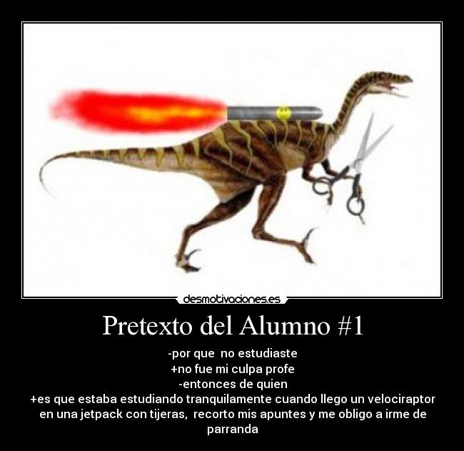 Pretexto del Alumno #1 - -por que no estudiaste
+no fue mi culpa profe
-entonces de quien
+es que estaba estudiando tranquilamente cuando llego un velociraptor
en una jetpack con tijeras, recorto mis apuntes y me obligo a irme de
parranda