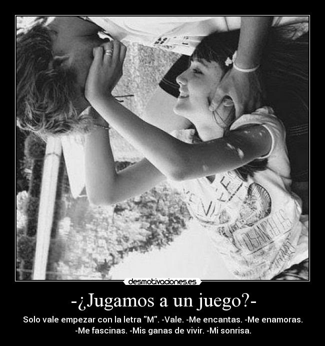 -¿Jugamos a un juego?- - Solo vale empezar con la letra M. -Vale. -Me encantas. -Me enamoras.
-Me fascinas. -Mis ganas de vivir. -Mi sonrisa.