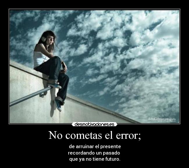 No cometas el error; - de arruinar el presente
recordando un pasado
que ya no tiene futuro.
