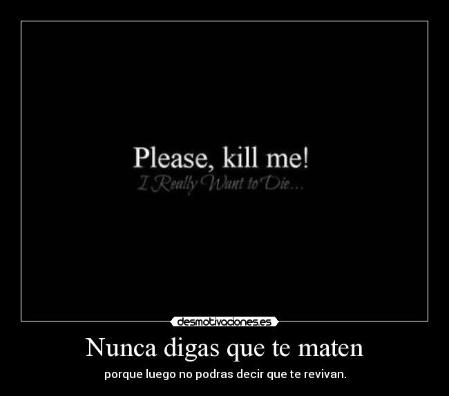 Nunca digas que te maten - porque luego no podras decir que te revivan.