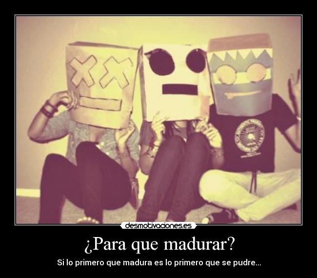 ¿Para que madurar? - Si lo primero que madura es lo primero que se pudre...