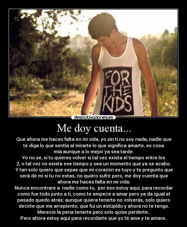 Me doy cuenta... - Que ahora me haces falta en mi vida, yo sin ti no soy nada, nadie que
te diga lo que sentía al mirarte lo que significa amarte, es cosa
mía aunque a lo mejor ya sea tarde.
Yo no se, si tu quieres volver si tal vez exista el tiempo entre los
2, o tal vez no exista ese tiempo y sea un momento que ya se acabo.
 Y tan solo quiero que sepas que mi corazón es tuyo y te pregunto que
será de mi si tu no estas, no quiero sufrir pero, me doy cuenta que
ahora me haces falta en mi vida.
Nunca encontrare a  nadie como tu,  por eso estoy aquí, para recordar
como fue todo junto a ti, como te empece a amar pero ya da igual el
pasado quedo atrás; aunque quiera tenerte no volverás, solo quiero
decirte que me arrepiento, que fui un estúpido y ahora no te tengo.
Mereció la pena tenerte pero solo quise perderte..
Pero ahora estoy aquí para recordarte que yo te ame y te amare..