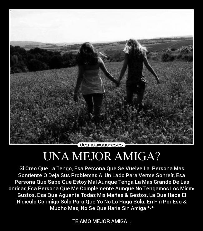 UNA MEJOR AMIGA? - Si Creo Que La Tengo, Esa Persona Que Se Vuelve La Persona Mas
Sonriente O Deja Sus Problemas A Un Lado Para Verme Sonreír, Esa
Persona Que Sabe Que Estoy Mal Aunque Tenga La Mas Grande De Las
Sonrisas,Esa Persona Que Me Complemente Aunque No Tengamos Los Mismos
Gustos, Esa Que Aguanta Todas Mis Mañas & Gestos, La Que Hace El
Ridículo Conmigo Solo Para Que Yo No Lo Haga Sola, En Fin Por Eso &
Mucho Mas, No Se Que Haria Sin Amiga *-*
TE AMO MEJOR AMIGA ♥.♥