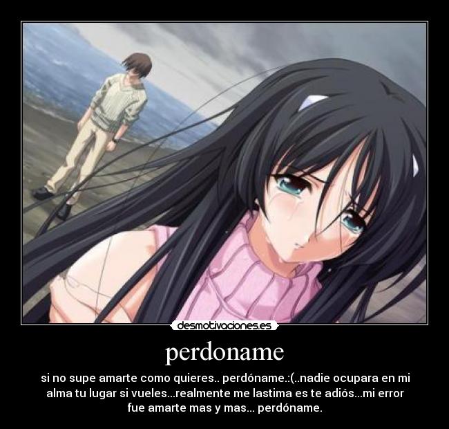 perdoname - si no supe amarte como quieres.. perdóname.:(..nadie ocupara en mi
alma tu lugar si vueles...realmente me lastima es te adiós...mi error
fue amarte mas y mas... perdóname.