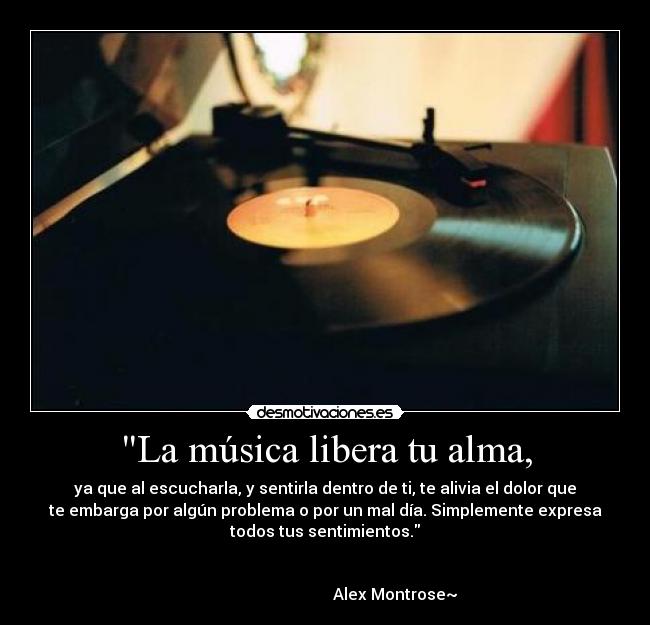 La música libera tu alma, - ya que al escucharla, y sentirla dentro de ti, te alivia el dolor que
te embarga por algún problema o por un mal día. Simplemente expresa
todos tus sentimientos.

                                                                      
                                   Alex Montrose~