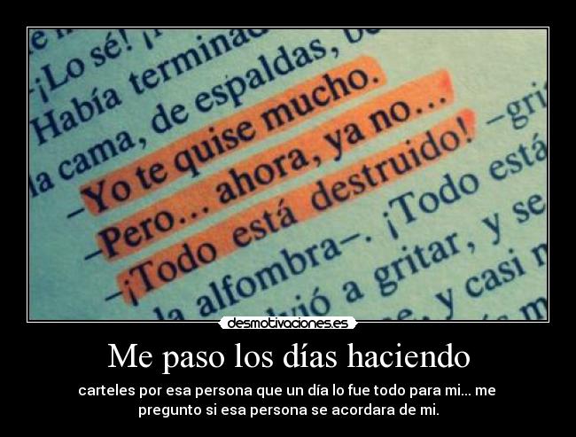 Me paso los días haciendo - carteles por esa persona que un día lo fue todo para mi... me 
pregunto si esa persona se acordara de mi.