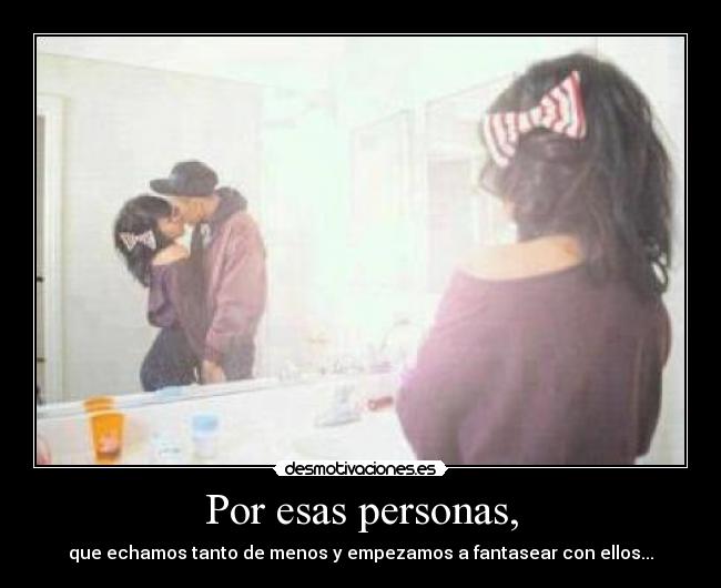 Por esas personas, - que echamos tanto de menos y empezamos a fantasear con ellos...