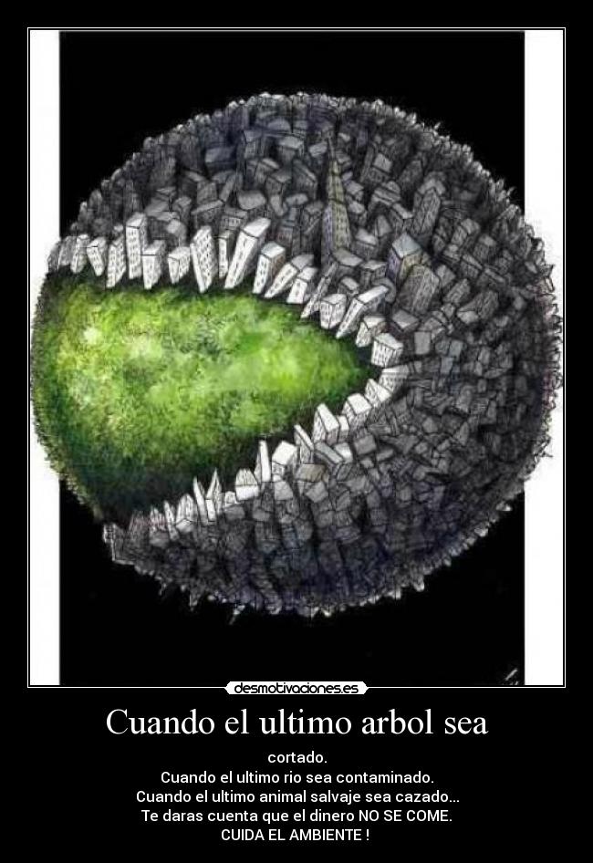 Cuando el ultimo arbol sea - cortado.
Cuando el ultimo rio sea contaminado.
Cuando el ultimo animal salvaje sea cazado...
Te daras cuenta que el dinero NO SE COME.
CUIDA EL AMBIENTE ! ♥