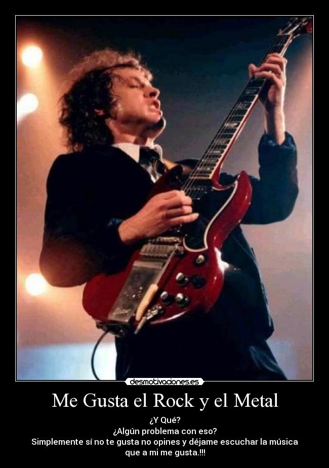 Me Gusta el Rock y el Metal - ¿Y Qué?
¿Algún problema con eso?
Simplemente sí no te gusta no opines y déjame escuchar la música
que a mi me gusta.!!!