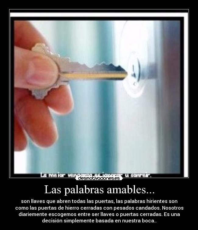 Las palabras amables... - son llaves que abren todas las puertas, las palabras hirientes son
como las puertas de hierro cerradas con pesados candados. Nosotros
diariemente escogemos entre ser llaves o puertas cerradas. Es una
decisión simplemente basada en nuestra boca..