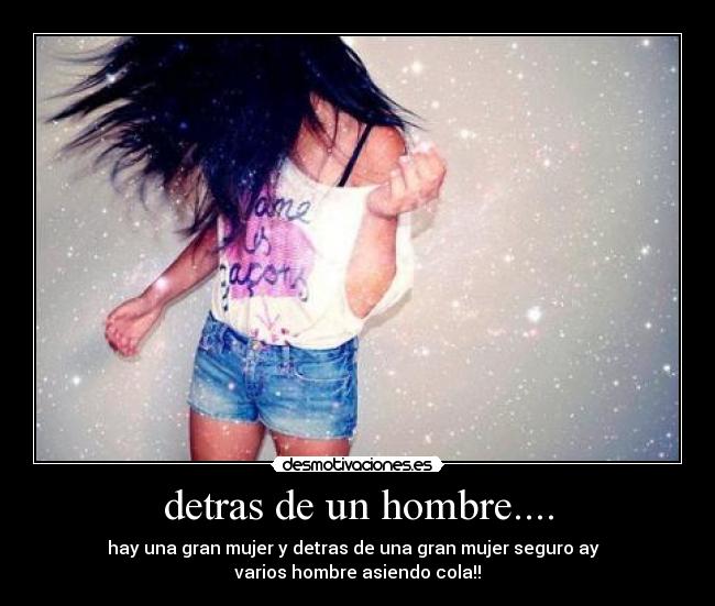 detras de un hombre.... - hay una gran mujer y detras de una gran mujer seguro ay  
varios hombre asiendo cola!!