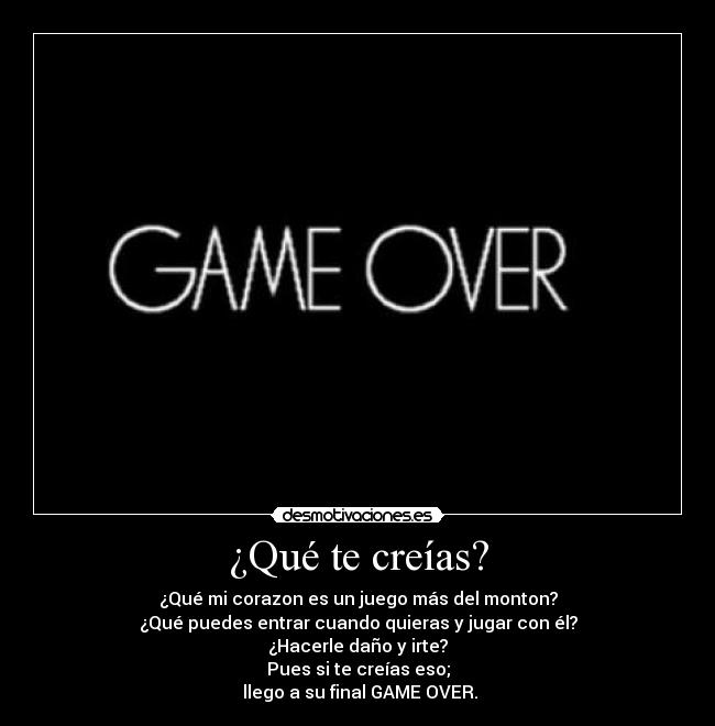 ¿Qué te creías? - ¿Qué mi corazon es un juego más del monton?
¿Qué puedes entrar cuando quieras y jugar con él?
¿Hacerle daño y irte?
Pues si te creías eso;
 llego a su final GAME OVER.