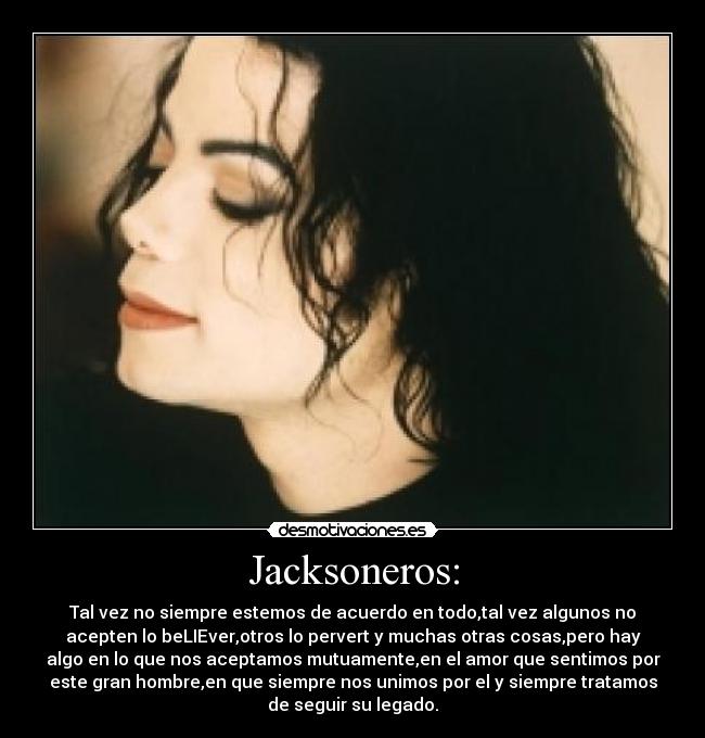 Jacksoneros: - Tal vez no siempre estemos de acuerdo en todo,tal vez algunos no
acepten lo beLIEver,otros lo pervert y muchas otras cosas,pero hay
algo en lo que nos aceptamos mutuamente,en el amor que sentimos por
este gran hombre,en que siempre nos unimos por el y siempre tratamos
de seguir su legado.