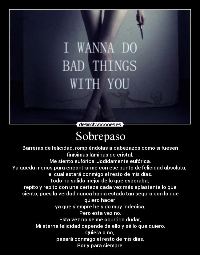 Sobrepaso - Barreras de felicidad, rompiéndolas a cabezazos como si fuesen
finísimas láminas de cristal.
Me siento eufórica. Jodidamente eufórica.
Ya queda menos para encontrarme con ese punto de felicidad absoluta, 
el cual estará conmigo el resto de mis días.
Todo ha salido mejor de lo que esperaba, 
repito y repito con una certeza cada vez más aplastante lo que
siento, pues la verdad nunca había estado tan segura con lo que
quiero hacer 
ya que siempre he sido muy indecisa.
Pero esta vez no.
Esta vez no se me ocurriría dudar,
Mi eterna felicidad depende de ello y sé lo que quiero.
Quiera o no, 
pasará conmigo el resto de mis días.
Por y para siempre.