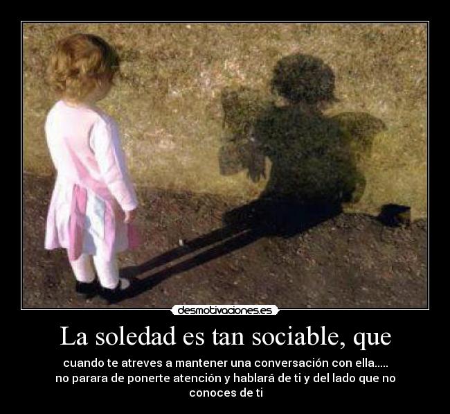 La soledad es tan sociable, que - cuando te atreves a mantener una conversación con ella.....
no parara de ponerte atención y hablará de ti y del lado que no conoces de ti