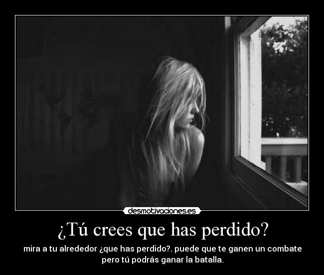 ¿Tú crees que has perdido? - mira a tu alrededor ¿que has perdido?. puede que te ganen un combate
pero tú podrás ganar la batalla.
