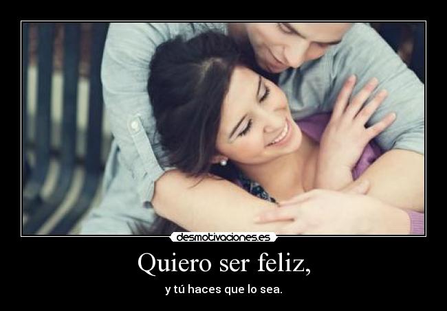 Quiero ser feliz, - y tú haces que lo sea.