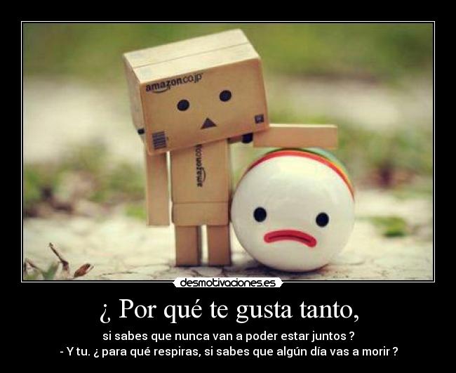 ¿ Por qué te gusta tanto, - si sabes que nunca van a poder estar juntos ?
- Y tu. ¿ para qué respiras, si sabes que algún día vas a morir ?