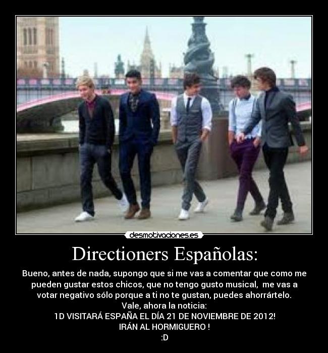Directioners Españolas: - Bueno, antes de nada, supongo que si me vas a comentar que como me
pueden gustar estos chicos, que no tengo gusto musical, me vas a
votar negativo sólo porque a ti no te gustan, puedes ahorrártelo.
Vale, ahora la noticia:
1D VISITARÁ ESPAÑA EL DÍA 21 DE NOVIEMBRE DE 2012!
IRÁN AL HORMIGUERO !
:D