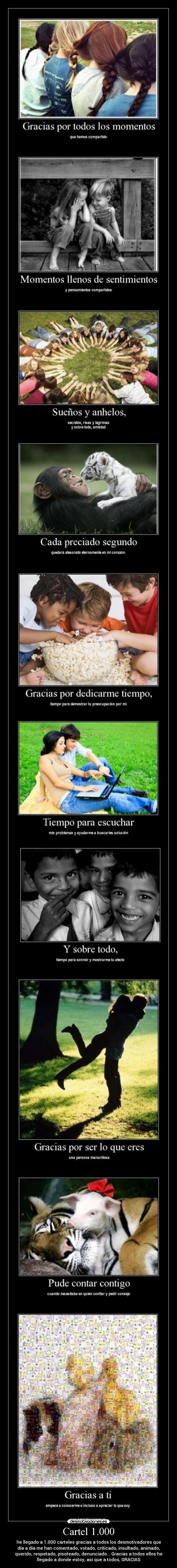 Cartel 1.000 - he llegado a 1.000 carteles gracias a todos los desmotivadores que
día a día me han comentado, votado, criticado, insultado, animado,
querido, respetado, pisoteado, denunciado... Gracias a todos ellos he
llegado a donde estoy, así que a todos, GRACIAS