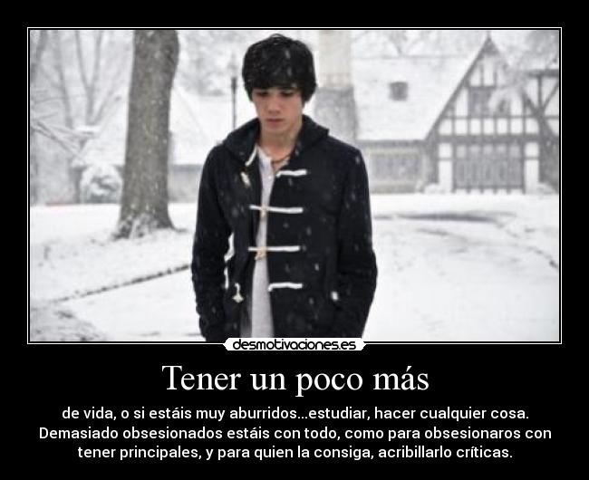 Tener un poco más - de vida, o si estáis muy aburridos...estudiar, hacer cualquier cosa.
Demasiado obsesionados estáis con todo, como para obsesionaros con
tener principales, y para quien la consiga, acribillarlo críticas.