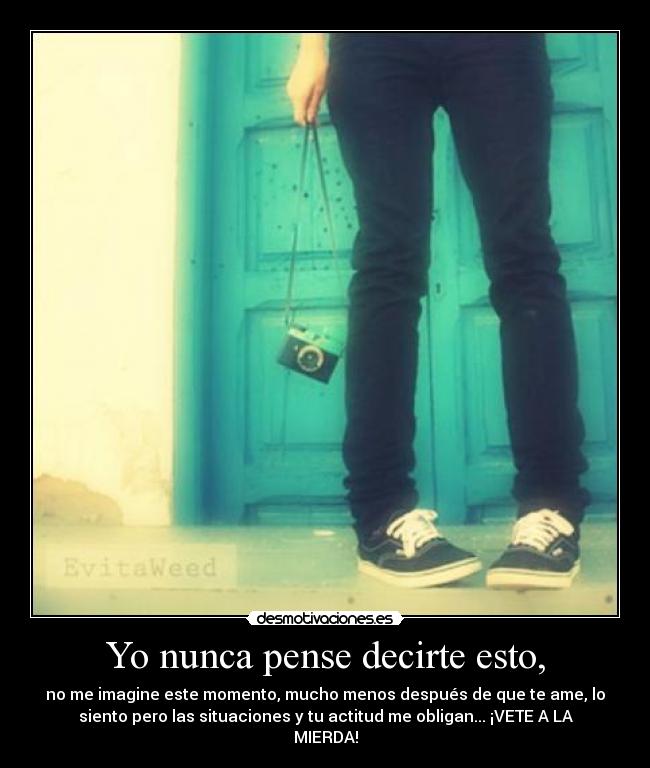 Yo nunca pense decirte esto, - no me imagine este momento, mucho menos después de que te ame, lo
siento pero las situaciones y tu actitud me obligan... ¡VETE A LA
MIERDA!