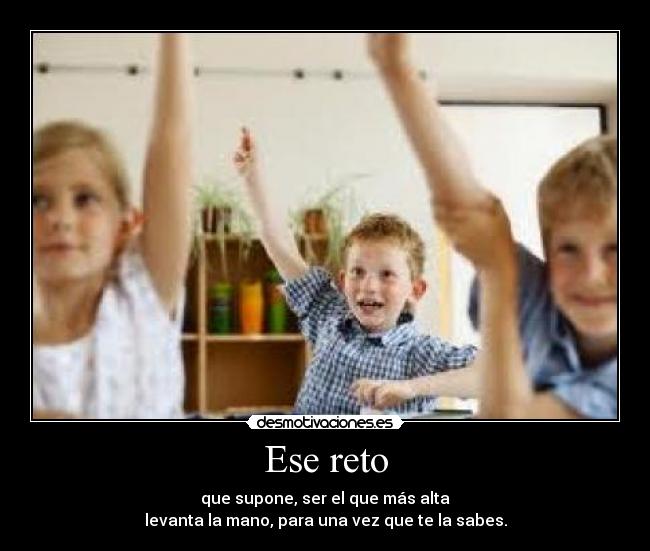 Ese reto - que supone, ser el que más alta
levanta la mano, para una vez que te la sabes.